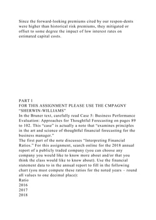 Since the forward-looking premiums cited by our respon-dents
were higher than historical risk premiums, they mitigated or
offset to some degree the impact of low interest rates on
estimated capital costs.
PART l
FOR THIS ASSIGNMENT PLEASE USE THE CMPAGNY
“SHERWIN-WILLIAMS”
In the Bruner text, carefully read Case 5: Business Performance
Evaluation: Approaches for Thoughtful Forecasting on pages 89
to 102. This “case” is actually a note that “examines principles
in the art and science of thoughtful financial forecasting for the
business manager.”
The first part of the note discusses “Interpreting Financial
Ratios.” For this assignment, search online for the 2018 annual
report of a publicly traded company (you can choose any
company you would like to know more about and/or that you
think the class would like to know about). Use the financial
statement data to in the annual report to fill in the following
chart (you must compute these ratios for the noted years – round
all values to one decimal place):
Ratio
2016
2017
2018
 
