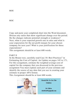 ROE
ROC
Copy and paste your completed chart into the Word document.
Discuss any ratios that show significant change over the period.
Do the changes indicate potential strength or weakness?
Next, what is your expected growth rate in sales and what is
your expectation for the net profit margin for your chosen
company for next year? What is your justification for those
expectations?
This assignment should be at least 600 words.
PART ll
In the Bruner text, carefully read Case 10: Best Practices” in
Estimating the Cost of Capital: An Update on pages 145 to 171.
For this assignment, estimate the weighted average cost of
capital for the company that you discussed in the previous
assignment You must explain each part of your estimate and
identify the source of any data that you use in creating your
estimate in proper APA format.
This Assignment should be at least 600 words.
 