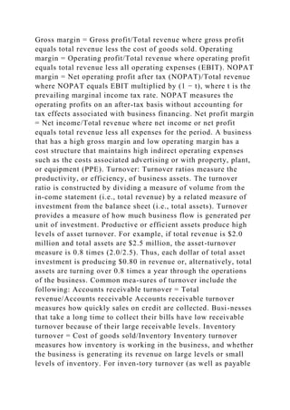 Gross margin = Gross profit/Total revenue where gross profit
equals total revenue less the cost of goods sold. Operating
margin = Operating profit/Total revenue where operating profit
equals total revenue less all operating expenses (EBIT). NOPAT
margin = Net operating profit after tax (NOPAT)/Total revenue
where NOPAT equals EBIT multiplied by (1 − t), where t is the
prevailing marginal income tax rate. NOPAT measures the
operating profits on an after-tax basis without accounting for
tax effects associated with business financing. Net profit margin
= Net income/Total revenue where net income or net profit
equals total revenue less all expenses for the period. A business
that has a high gross margin and low operating margin has a
cost structure that maintains high indirect operating expenses
such as the costs associated advertising or with property, plant,
or equipment (PPE). Turnover: Turnover ratios measure the
productivity, or efficiency, of business assets. The turnover
ratio is constructed by dividing a measure of volume from the
in-come statement (i.e., total revenue) by a related measure of
investment from the balance sheet (i.e., total assets). Turnover
provides a measure of how much business flow is generated per
unit of investment. Productive or efficient assets produce high
levels of asset turnover. For example, if total revenue is $2.0
million and total assets are $2.5 million, the asset-turnover
measure is 0.8 times (2.0/2.5). Thus, each dollar of total asset
investment is producing $0.80 in revenue or, alternatively, total
assets are turning over 0.8 times a year through the operations
of the business. Common mea-sures of turnover include the
following: Accounts receivable turnover = Total
revenue/Accounts receivable Accounts receivable turnover
measures how quickly sales on credit are collected. Busi-nesses
that take a long time to collect their bills have low receivable
turnover because of their large receivable levels. Inventory
turnover = Cost of goods sold/Inventory Inventory turnover
measures how inventory is working in the business, and whether
the business is generating its revenue on large levels or small
levels of inventory. For inven-tory turnover (as well as payable
 