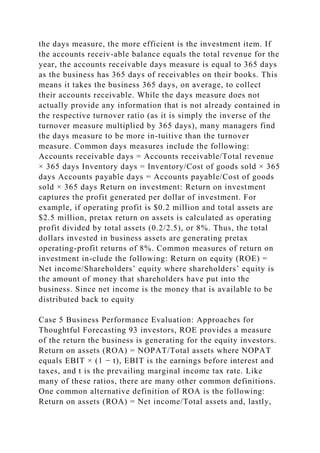 the days measure, the more efficient is the investment item. If
the accounts receiv-able balance equals the total revenue for the
year, the accounts receivable days measure is equal to 365 days
as the business has 365 days of receivables on their books. This
means it takes the business 365 days, on average, to collect
their accounts receivable. While the days measure does not
actually provide any information that is not already contained in
the respective turnover ratio (as it is simply the inverse of the
turnover measure multiplied by 365 days), many managers find
the days measure to be more in-tuitive than the turnover
measure. Common days measures include the following:
Accounts receivable days = Accounts receivable/Total revenue
× 365 days Inventory days = Inventory/Cost of goods sold × 365
days Accounts payable days = Accounts payable/Cost of goods
sold × 365 days Return on investment: Return on investment
captures the profit generated per dollar of investment. For
example, if operating profit is $0.2 million and total assets are
$2.5 million, pretax return on assets is calculated as operating
profit divided by total assets (0.2/2.5), or 8%. Thus, the total
dollars invested in business assets are generating pretax
operating-profit returns of 8%. Common measures of return on
investment in-clude the following: Return on equity (ROE) =
Net income/Shareholders’ equity where shareholders’ equity is
the amount of money that shareholders have put into the
business. Since net income is the money that is available to be
distributed back to equity
Case 5 Business Performance Evaluation: Approaches for
Thoughtful Forecasting 93 investors, ROE provides a measure
of the return the business is generating for the equity investors.
Return on assets (ROA) = NOPAT/Total assets where NOPAT
equals EBIT × (1 − t), EBIT is the earnings before interest and
taxes, and t is the prevailing marginal income tax rate. Like
many of these ratios, there are many other common definitions.
One common alternative definition of ROA is the following:
Return on assets (ROA) = Net income/Total assets and, lastly,
 