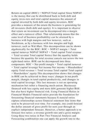 Return on capital (ROC) = NOPAT/Total capital Since NOPAT
is the money that can be distributed back to both debt and
equity inves-tors and total capital measures the amount of
capital invested by both debt and equity investors, ROC
provides a measure of the return the business is generating for
all investors (both debt and equity). It is important to observe
that return on investment can be decomposed into a margin
effect and a turnover effect. That relationship means that the
same level of business profitability can be attained by a
business with high margins and low turnover, such as
Nordstrom, as by a business with low margins and high
turnover, such as Wal-Mart. This decomposition can be shown
algebraically for the ROC: ROC = NOPAT margin × Total
capital turnover NOPAT NOPAT = Total capital Total revenue
× Total revenue Total capital Notice that the equality holds
because the quantity for total revenue cancels out across the two
right-hand ratios. ROE can be decomposed into three
components: ROC = Net profit margin × Total capital turnover
× Total capital leverage Net income Net income = Shareholders’
equity Total revenue × Total revenue Total capital Total capital
× Shareholders’ equity This decomposition shows that changes
in ROE can be achieved in three ways: changes in net profit
margin, changes in total capital productivity, and changes in
total capital leverage. This last measure is not an operating
mechanism but rather a financing mech-anism. Businesses
financed with less equity and more debt generate higher ROE
but also have higher financial risk. Using Financial Ratios in
Financial Models Financial ratios provide the foundation for
forecasting financial statements because fi-nancial ratios
capture relationships across financial statement line items that
tend to be preserved over time. For example, one could forecast
the dollar amount of gross profit for next year through an
explicit independent forecast. However, a better approach is to
forecast two ratios: a revenue growth rate and a gross margin.
Using these two ratios in Part Two Financial Analysis and
Forecasting combination one can apply the growth rate to the
 