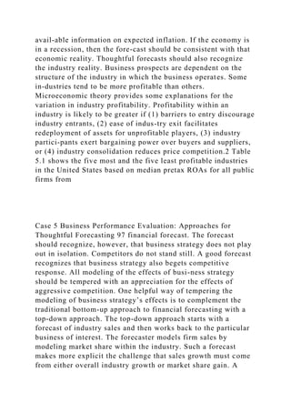 avail-able information on expected inflation. If the economy is
in a recession, then the fore-cast should be consistent with that
economic reality. Thoughtful forecasts should also recognize
the industry reality. Business prospects are dependent on the
structure of the industry in which the business operates. Some
in-dustries tend to be more profitable than others.
Microeconomic theory provides some explanations for the
variation in industry profitability. Profitability within an
industry is likely to be greater if (1) barriers to entry discourage
industry entrants, (2) ease of indus-try exit facilitates
redeployment of assets for unprofitable players, (3) industry
partici-pants exert bargaining power over buyers and suppliers,
or (4) industry consolidation reduces price competition.2 Table
5.1 shows the five most and the five least profitable industries
in the United States based on median pretax ROAs for all public
firms from
Case 5 Business Performance Evaluation: Approaches for
Thoughtful Forecasting 97 financial forecast. The forecast
should recognize, however, that business strategy does not play
out in isolation. Competitors do not stand still. A good forecast
recognizes that business strategy also begets competitive
response. All modeling of the effects of busi-ness strategy
should be tempered with an appreciation for the effects of
aggressive competition. One helpful way of tempering the
modeling of business strategy’s effects is to complement the
traditional bottom-up approach to financial forecasting with a
top-down approach. The top-down approach starts with a
forecast of industry sales and then works back to the particular
business of interest. The forecaster models firm sales by
modeling market share within the industry. Such a forecast
makes more explicit the challenge that sales growth must come
from either overall industry growth or market share gain. A
 