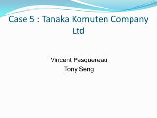 Case 5 : Tanaka Komuten Company
Ltd
Vincent Pasquereau
Tony Seng

 