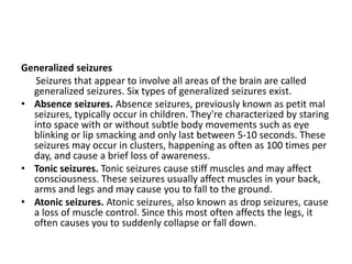 Generalized seizures
Seizures that appear to involve all areas of the brain are called
generalized seizures. Six types of generalized seizures exist.
• Absence seizures. Absence seizures, previously known as petit mal
seizures, typically occur in children. They're characterized by staring
into space with or without subtle body movements such as eye
blinking or lip smacking and only last between 5-10 seconds. These
seizures may occur in clusters, happening as often as 100 times per
day, and cause a brief loss of awareness.
• Tonic seizures. Tonic seizures cause stiff muscles and may affect
consciousness. These seizures usually affect muscles in your back,
arms and legs and may cause you to fall to the ground.
• Atonic seizures. Atonic seizures, also known as drop seizures, cause
a loss of muscle control. Since this most often affects the legs, it
often causes you to suddenly collapse or fall down.
 