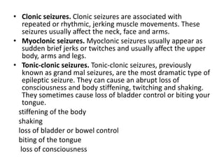 • Clonic seizures. Clonic seizures are associated with
repeated or rhythmic, jerking muscle movements. These
seizures usually affect the neck, face and arms.
• Myoclonic seizures. Myoclonic seizures usually appear as
sudden brief jerks or twitches and usually affect the upper
body, arms and legs.
• Tonic-clonic seizures. Tonic-clonic seizures, previously
known as grand mal seizures, are the most dramatic type of
epileptic seizure. They can cause an abrupt loss of
consciousness and body stiffening, twitching and shaking.
They sometimes cause loss of bladder control or biting your
tongue.
stiffening of the body
shaking
loss of bladder or bowel control
biting of the tongue
loss of consciousness
 