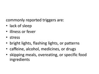 commonly reported triggers are:
• lack of sleep
• illness or fever
• stress
• bright lights, flashing lights, or patterns
• caffeine, alcohol, medicines, or drugs
• skipping meals, overeating, or specific food
ingredients
 