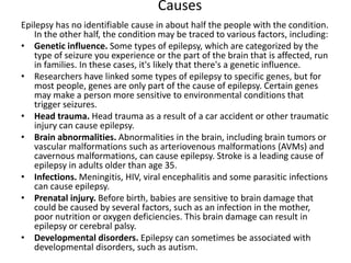 Causes
Epilepsy has no identifiable cause in about half the people with the condition.
In the other half, the condition may be traced to various factors, including:
• Genetic influence. Some types of epilepsy, which are categorized by the
type of seizure you experience or the part of the brain that is affected, run
in families. In these cases, it's likely that there's a genetic influence.
• Researchers have linked some types of epilepsy to specific genes, but for
most people, genes are only part of the cause of epilepsy. Certain genes
may make a person more sensitive to environmental conditions that
trigger seizures.
• Head trauma. Head trauma as a result of a car accident or other traumatic
injury can cause epilepsy.
• Brain abnormalities. Abnormalities in the brain, including brain tumors or
vascular malformations such as arteriovenous malformations (AVMs) and
cavernous malformations, can cause epilepsy. Stroke is a leading cause of
epilepsy in adults older than age 35.
• Infections. Meningitis, HIV, viral encephalitis and some parasitic infections
can cause epilepsy.
• Prenatal injury. Before birth, babies are sensitive to brain damage that
could be caused by several factors, such as an infection in the mother,
poor nutrition or oxygen deficiencies. This brain damage can result in
epilepsy or cerebral palsy.
• Developmental disorders. Epilepsy can sometimes be associated with
developmental disorders, such as autism.
 