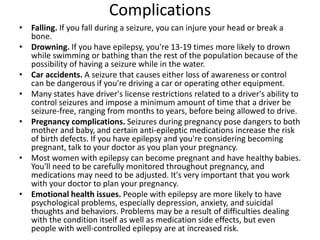 Complications
• Falling. If you fall during a seizure, you can injure your head or break a
bone.
• Drowning. If you have epilepsy, you're 13-19 times more likely to drown
while swimming or bathing than the rest of the population because of the
possibility of having a seizure while in the water.
• Car accidents. A seizure that causes either loss of awareness or control
can be dangerous if you're driving a car or operating other equipment.
• Many states have driver's license restrictions related to a driver's ability to
control seizures and impose a minimum amount of time that a driver be
seizure-free, ranging from months to years, before being allowed to drive.
• Pregnancy complications. Seizures during pregnancy pose dangers to both
mother and baby, and certain anti-epileptic medications increase the risk
of birth defects. If you have epilepsy and you're considering becoming
pregnant, talk to your doctor as you plan your pregnancy.
• Most women with epilepsy can become pregnant and have healthy babies.
You'll need to be carefully monitored throughout pregnancy, and
medications may need to be adjusted. It's very important that you work
with your doctor to plan your pregnancy.
• Emotional health issues. People with epilepsy are more likely to have
psychological problems, especially depression, anxiety, and suicidal
thoughts and behaviors. Problems may be a result of difficulties dealing
with the condition itself as well as medication side effects, but even
people with well-controlled epilepsy are at increased risk.
 