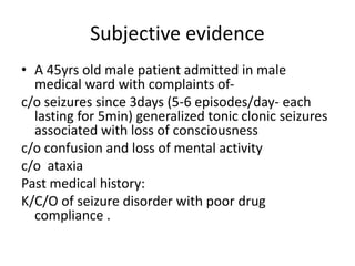 Subjective evidence
• A 45yrs old male patient admitted in male
medical ward with complaints of-
c/o seizures since 3days (5-6 episodes/day- each
lasting for 5min) generalized tonic clonic seizures
associated with loss of consciousness
c/o confusion and loss of mental activity
c/o ataxia
Past medical history:
K/C/O of seizure disorder with poor drug
compliance .
 
