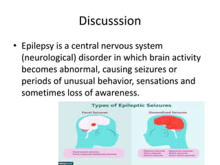 Discusssion
• Epilepsy is a central nervous system
(neurological) disorder in which brain activity
becomes abnormal, causing seizures or
periods of unusual behavior, sensations and
sometimes loss of awareness.
 