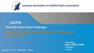 Page 1 | Confidential
SMO 4: IESBA Code of Ethics for Professional
Accountants
LACPA
Lebanese Association of Certified Public Accountants
The IFAC Action Plan Challenges
Presented by:
Salim ABDEL BAKI
President
LACPAJanuary 21st 2017 - Dead Sea - Jordan
 