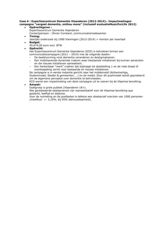 Case 6 : Expertisecentrum Dementie Vlaanderen (2012-2014)– Impactmetingen
campagne “vergeet dementie, onthou mens” (inclusief evaluatieMusicForLife 2012)
Opdrachtgever :
Expertisecentrum Dementie Vlaanderen
Contactpersoon : Olivier Constant, communicatiemedewerker
Timing:
Jaarlijks onderzoek bij 1000 Vlamingen (2012-2014) + monitor per kwartaal
Budget:
45.674,00 euro excl. BTW
Opdracht:
Het Expertisecentrum Dementie Vlaanderen (ECD) is betrokken binnen een
communicatiecampagne (2011 – 2014) met de volgende doelen:
De beeldvorming rond dementie veranderen en destigmatiseren.
Een mobiliserende dynamiek creëren waar bestaande initiatieven bij kunnen aansluiten
en die nieuwe initiatieven aanwakkert.
Een herkenbaar “merk” creëren dat bijdraagt tot doelstelling 1 en de rode draad of
overkoepeling vormt voor bestaande en nieuwe initiatieven.
De campagne is in eerste instantie gericht naar het middenveld (Alzheimerliga,
Ouderenraad, Steden & gemeenten, …) en de media. Door dit pushmodel wordt geprobeerd
om de algemene perceptie over dementie te beïnvloeden.
ECD wenst een impactmeting van deze campagne uit te voeren bij de Vlaamse bevolking.
Aanpak:
Doelgroep is grote publiek (Vlaanderen 18+).
Alle gerealiseerde steekproeven zijn representatief voor de Vlaamse bevolking qua
geslacht, leeftijd en diploma.
Voor de nulmeting en de posttesten is telkens een steekproef voorzien van 1000 personen
(meetfout: +- 3,10%, bij 95% betrouwbaarheid).

 