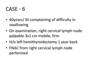 CASE - 6
• 40years/ M complaining of difficulty in
swallowing
• On examination, right cervical lymph node
palpable 3x1 cm mobile, firm
• H/o left hemithyroidectomy 1 year back
• FNAC from right cervical lymph node
performed
 