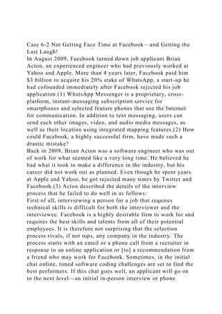Case 6-2 Not Getting Face Time at Facebook—and Getting the
Last Laugh!
In August 2009, Facebook turned down job applicant Brian
Acton, an experienced engineer who had previously worked at
Yahoo and Apple. More than 4 years later, Facebook paid him
$3 billion to acquire his 20% stake of WhatsApp, a start-up he
had cofounded immediately after Facebook rejected his job
application.(1) WhatsApp Messenger is a proprietary, cross-
platform, instant-messaging subscription service for
smartphones and selected feature phones that use the Internet
for communication. In addition to text messaging, users can
send each other images, video, and audio media messages, as
well as their location using integrated mapping features.(2) How
could Facebook, a highly successful firm, have made such a
drastic mistake?
Back in 2009, Brian Acton was a software engineer who was out
of work for what seemed like a very long time. He believed he
had what it took to make a difference in the industry, but his
career did not work out as planned. Even though he spent years
at Apple and Yahoo, he got rejected many times by Twitter and
Facebook.(3) Acton described the details of the interview
process that he failed to do well in as follows:
First of all, interviewing a person for a job that requires
technical skills is difficult for both the interviewer and the
interviewee. Facebook is a highly desirable firm to work for and
requires the best skills and talents from all of their potential
employees. It is therefore not surprising that the selection
process rivals, if not tops, any company in the industry. The
process starts with an email or a phone call from a recruiter in
response to an online application or [to] a recommendation from
a friend who may work for Facebook. Sometimes, in the initial
chat online, timed software coding challenges are set to find the
best performers. If this chat goes well, an applicant will go on
to the next level—an initial in-person interview or phone
 