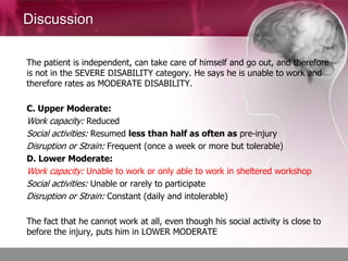 Discussion

The patient is independent, can take care of himself and go out, and therefore
is not in the SEVERE DISABILITY category. He says he is unable to work and
therefore rates as MODERATE DISABILITY.

C. Upper Moderate:
Work capacity: Reduced
Social activities: Resumed less than half as often as pre-injury
Disruption or Strain: Frequent (once a week or more but tolerable)
D. Lower Moderate:
Work capacity: Unable to work or only able to work in sheltered workshop
Social activities: Unable or rarely to participate
Disruption or Strain: Constant (daily and intolerable)

The fact that he cannot work at all, even though his social activity is close to
before the injury, puts him in LOWER MODERATE
 