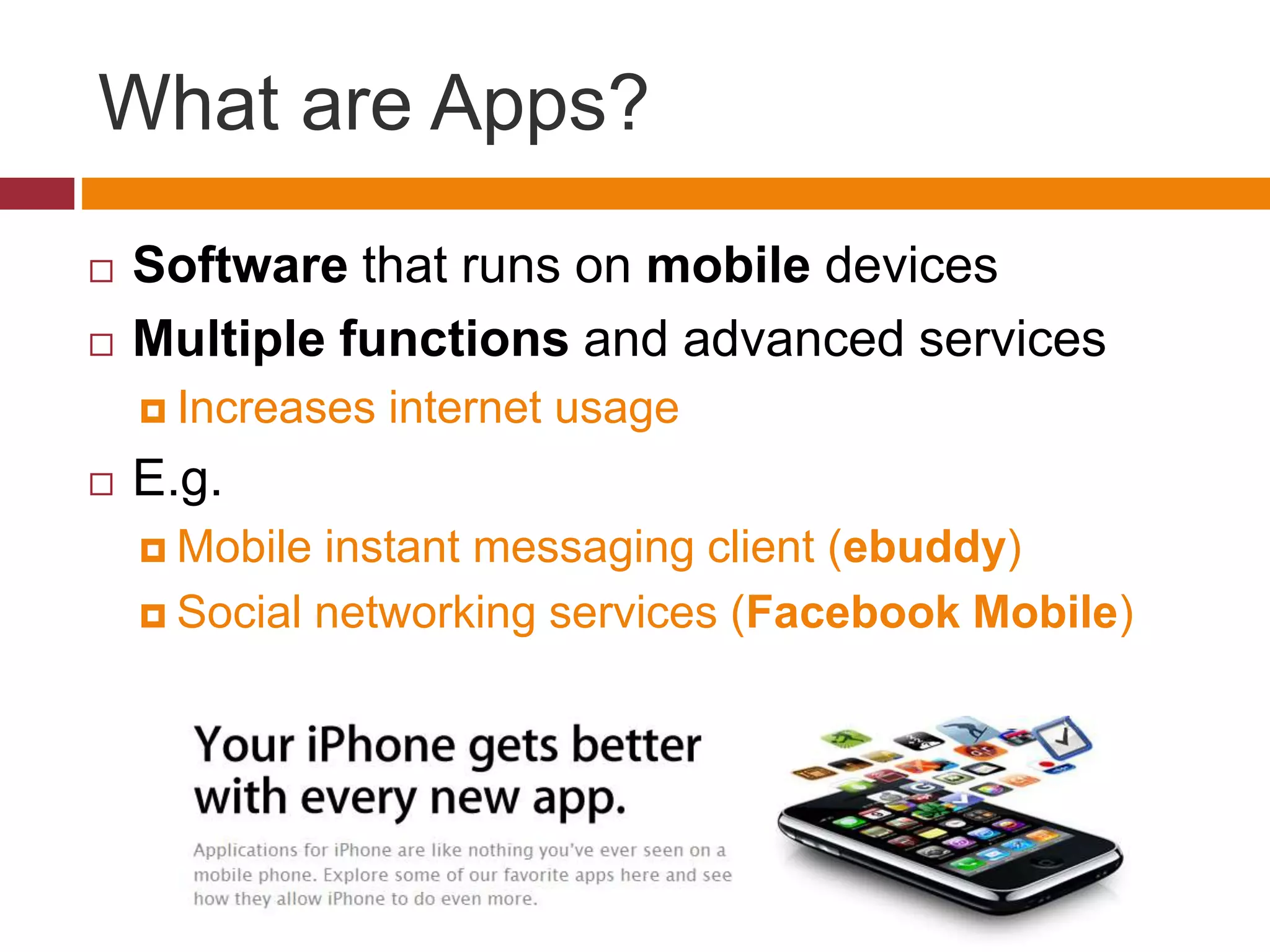 What are Apps?
 Software that runs on mobile devices
 Multiple functions and advanced services
 Increases internet usage
 E.g.
 Mobile instant messaging client (ebuddy)
 Social networking services (Facebook Mobile)
 