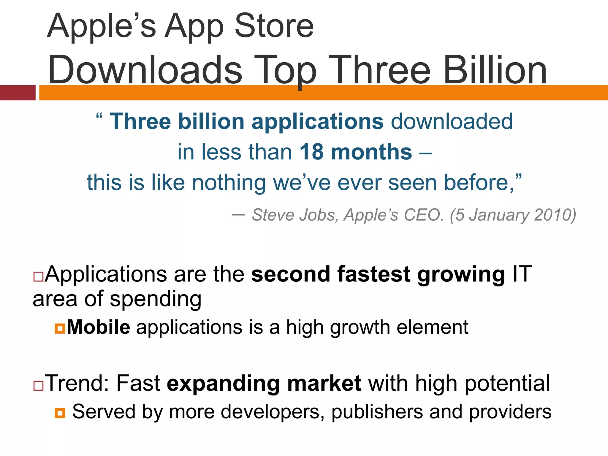 Apple’s App Store
Downloads Top Three Billion
“ Three billion applications downloaded
in less than 18 months –
this is like nothing we’ve ever seen before,”
– Steve Jobs, Apple’s CEO. (5 January 2010)
Applications are the second fastest growing IT
area of spending
Mobile applications is a high growth element
Trend: Fast expanding market with high potential
 Served by more developers, publishers and providers
 