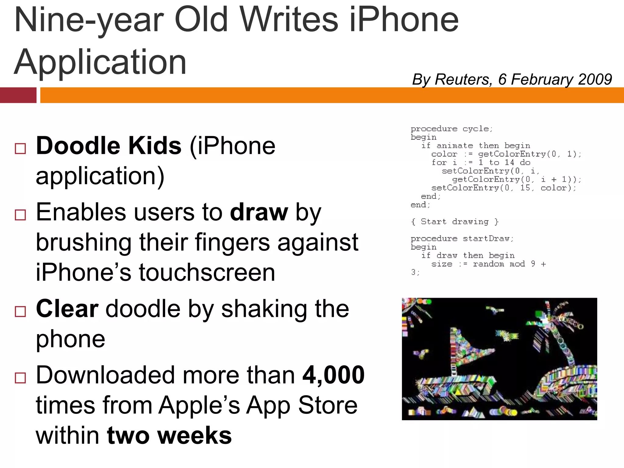 Nine-year Old Writes iPhone
Application
 Doodle Kids (iPhone
application)
 Enables users to draw by
brushing their fingers against
iPhone’s touchscreen
 Clear doodle by shaking the
phone
 Downloaded more than 4,000
times from Apple’s App Store
within two weeks
By Reuters, 6 February 2009
 