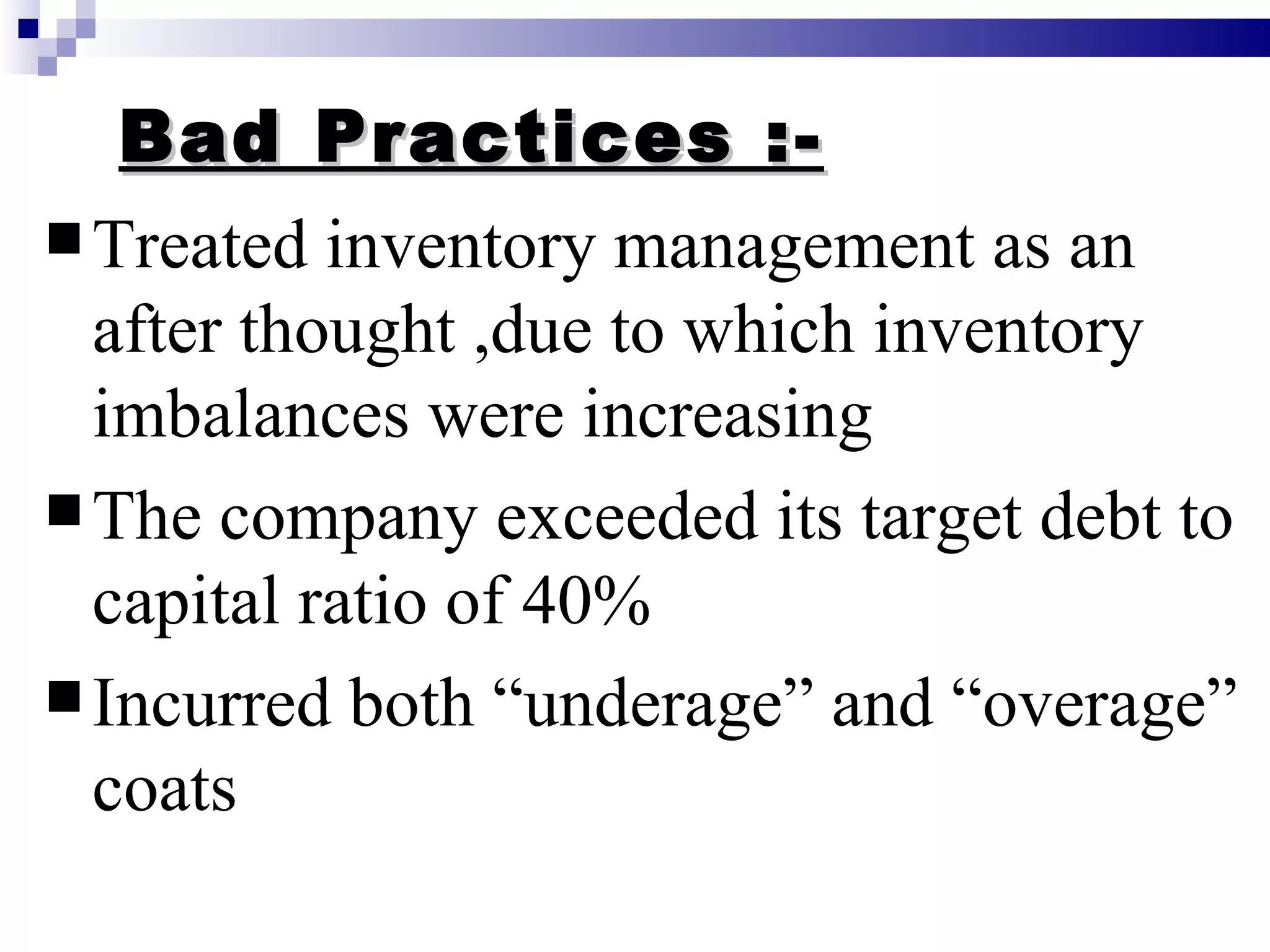Bad Practices :- Treated inventory management as an after thought ,due to which inventory imbalances were increasing The company exceeded its target debt to capital ratio of 40% Incurred both “underage” and “overage” coats  
