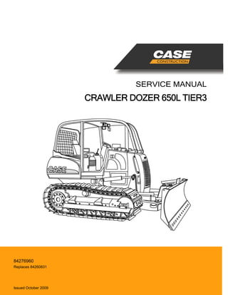 SERVICE MANUAL
CRAWLER DOZER 650L TIER3
North American English
Part Number 84276960
Printed in U.S.A. • Rac
© 2009 CNH America LLC. All Rights Reserved.
Case is a registered trademark of CNH America
Replaces 84260831
Issued October 2009
84276960
CNH AMERICA LLC
700 STATE STREET
RACINE, WI 53404 U.S.A.
 