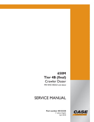 Part number 48153338
1st
edition English
April 2018
SERVICE MANUAL
650M
Tier 4B (final)
Crawler Dozer
PIN NHC100263 and above
Printed in U.S.A.
© 2018 CNH Industrial America LLC. All Rights Reserved.
Case is a trademark registered in the United States and many
other countries, owned or licensed to CNH Industrial N.V.,
its subsidiaries or affiliates.
 