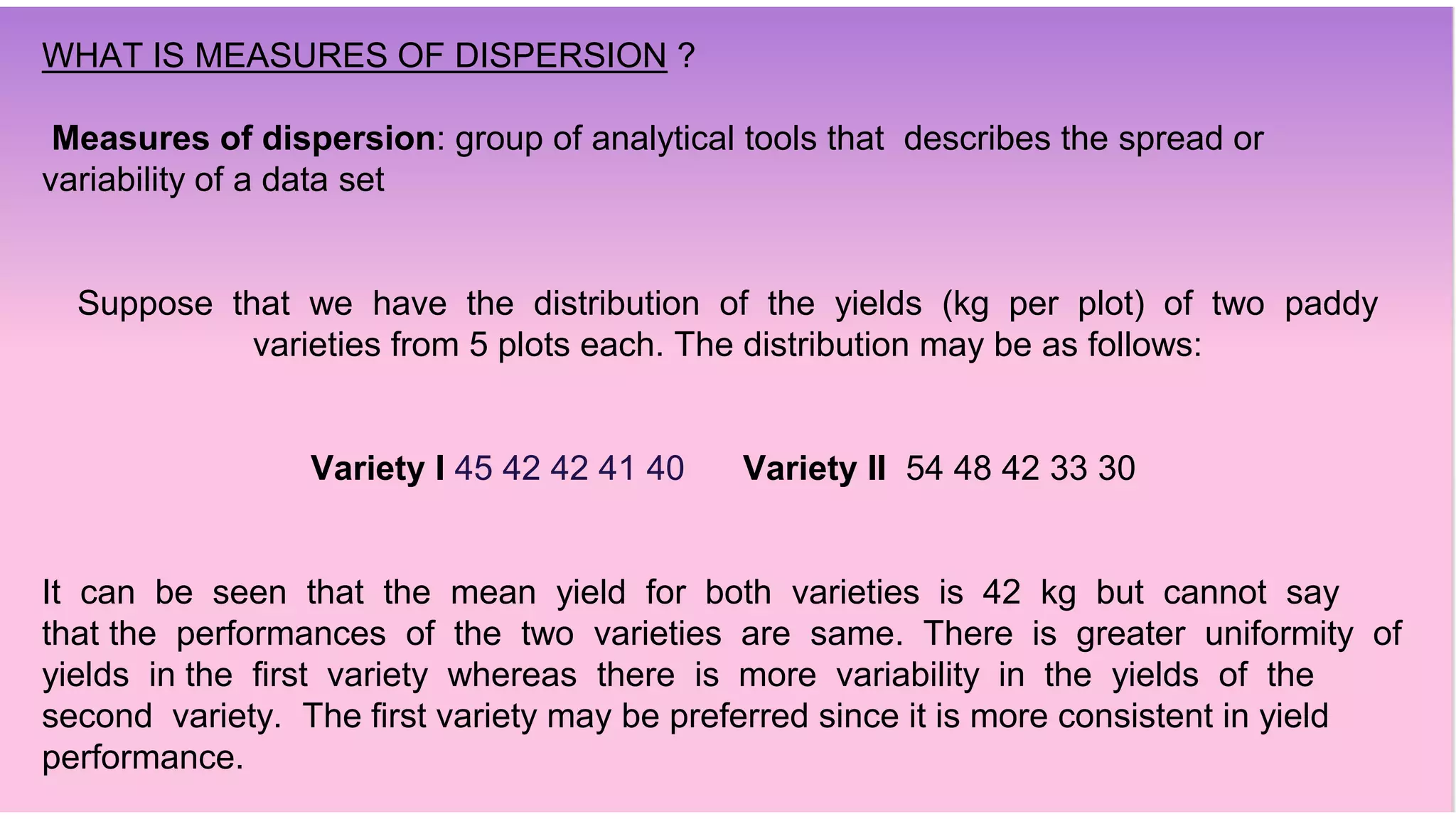 WHAT IS MEASURES OF DISPERSION ?
Measures of dispersion: group of analytical tools that describes the spread or
variability of a data set
Suppose that we have the distribution of the yields (kg per plot) of two paddy
varieties from 5 plots each. The distribution may be as follows:
Variety I 45 42 42 41 40 Variety II 54 48 42 33 30
It can be seen that the mean yield for both varieties is 42 kg but cannot say
that the performances of the two varieties are same. There is greater uniformity of
yields in the first variety whereas there is more variability in the yields of the
second variety. The first variety may be preferred since it is more consistent in yield
performance.
 