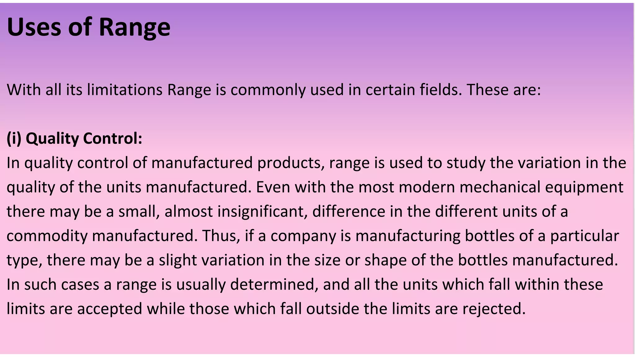 Uses of Range
With all its limitations Range is commonly used in certain fields. These are:
(i) Quality Control:
In quality control of manufactured products, range is used to study the variation in the
quality of the units manufactured. Even with the most modern mechanical equipment
there may be a small, almost insignificant, difference in the different units of a
commodity manufactured. Thus, if a company is manufacturing bottles of a particular
type, there may be a slight variation in the size or shape of the bottles manufactured.
In such cases a range is usually determined, and all the units which fall within these
limits are accepted while those which fall outside the limits are rejected.
 