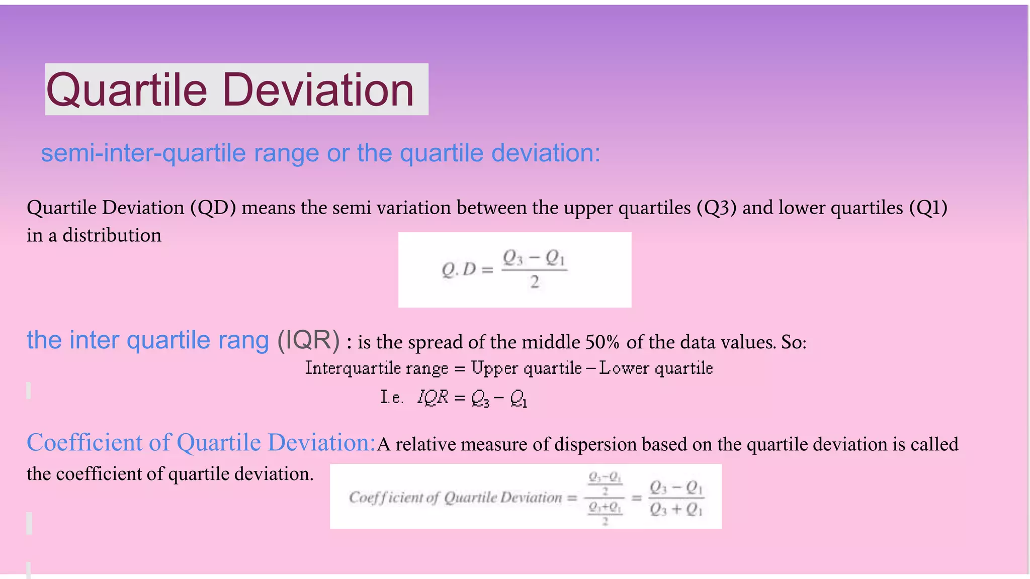 Quartile Deviation
semi-inter-quartile range or the quartile deviation:
Quartile Deviation (QD) means the semi variation between the upper quartiles (Q3) and lower quartiles (Q1)
in a distribution
the inter quartile rang (IQR) : is the spread of the middle 50% of the data values. So:
Coefficient of Quartile Deviation:A relative measure of dispersion based on the quartile deviation is called
the coefficient of quartile deviation.
 