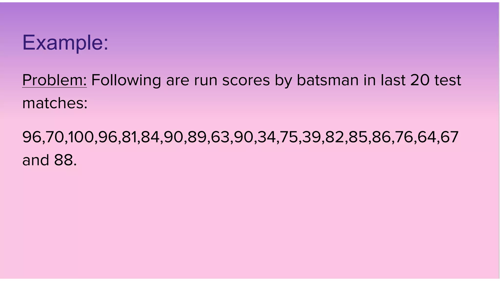 Example:
Problem: Following are run scores by batsman in last 20 test
matches:
96,70,100,96,81,84,90,89,63,90,34,75,39,82,85,86,76,64,67
and 88.
 