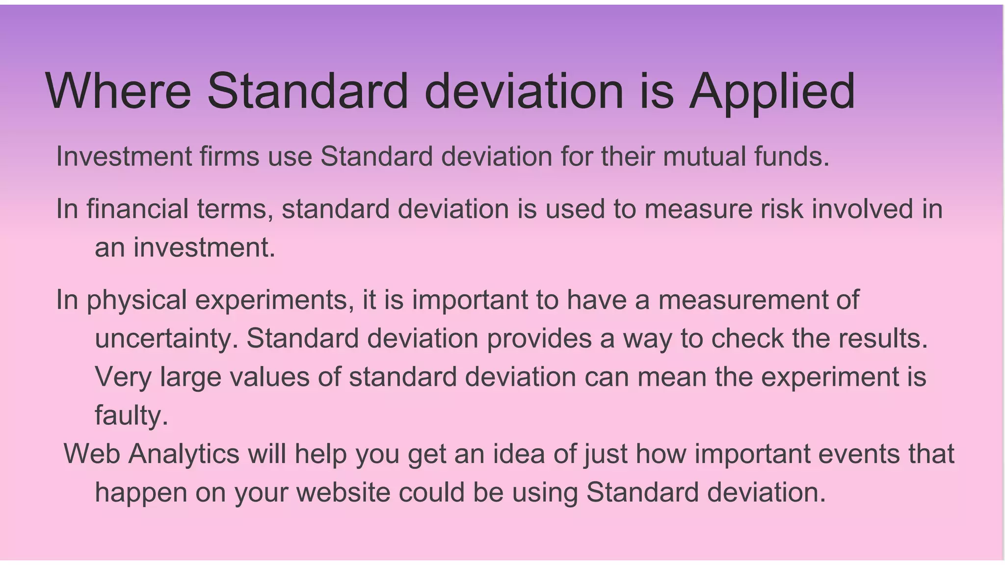 Where Standard deviation is Applied
Investment firms use Standard deviation for their mutual funds.
In financial terms, standard deviation is used to measure risk involved in
an investment.
In physical experiments, it is important to have a measurement of
uncertainty. Standard deviation provides a way to check the results.
Very large values of standard deviation can mean the experiment is
faulty.
Web Analytics will help you get an idea of just how important events that
happen on your website could be using Standard deviation.
 