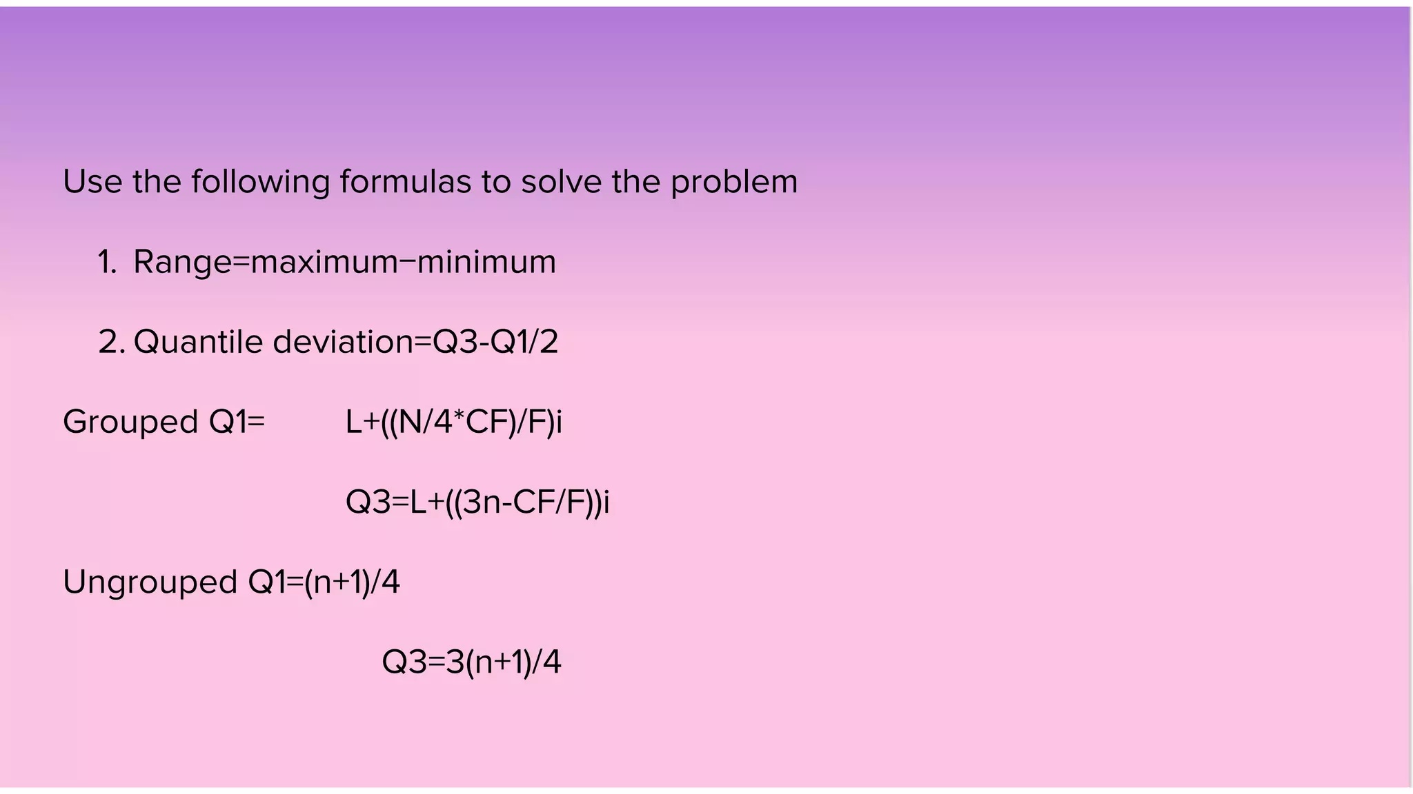 Use the following formulas to solve the problem
1. Range=maximum−minimum
2. Quantile deviation=Q3-Q1/2
Grouped Q1= L+((N/4*CF)/F)i
Q3=L+((3n-CF/F))i
Ungrouped Q1=(n+1)/4
Q3=3(n+1)/4
 