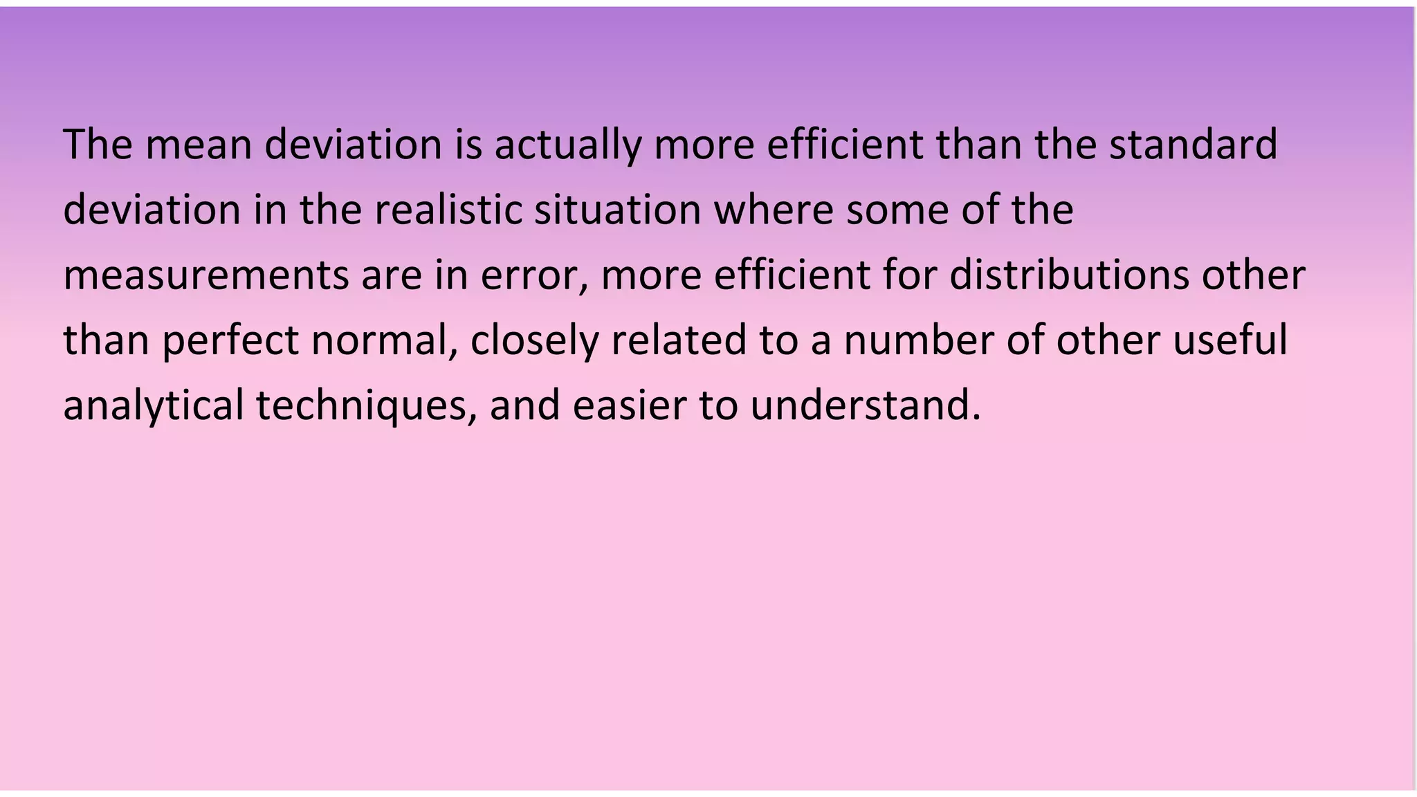 The mean deviation is actually more efficient than the standard
deviation in the realistic situation where some of the
measurements are in error, more efficient for distributions other
than perfect normal, closely related to a number of other useful
analytical techniques, and easier to understand.
 