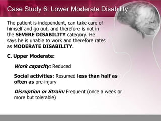 Case Study 6: Lower Moderate Disability

The patient is independent, can take care of
himself and go out, and therefore is not in
the SEVERE DISABILITY category. He
says he is unable to work and therefore rates
as MODERATE DISABILITY.
C. Upper Moderate:
   Work capacity: Reduced
   Social activities: Resumed less than half as
   often as pre-injury
   Disruption or Strain: Frequent (once a week or
   more but tolerable)
 