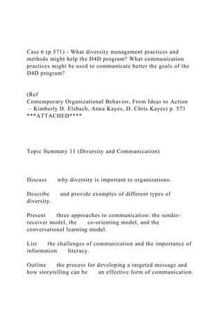 Case 6 (p.571) - What diversity management practices and
methods might help the D4D program? What communication
practices might be used to communicate better the goals of the
D4D program?
(Ref
Contemporary Organizational Behavior, From Ideas to Action
– Kimberly D. Elsbach, Anna Kayes, D. Chris Kayes) p. 571
***ATTACHED****
Topic Summary 11 (Diversity and Communication)
Discuss why diversity is important to organizations.
Describe and provide examples of different types of
diversity.
Present three approaches to communication: the sender-
receiver model, the co-orienting model, and the
conversational learning model.
List the challenges of communication and the importance of
information literacy.
Outline the process for developing a targeted message and
how storytelling can be an effective form of communication.
 
