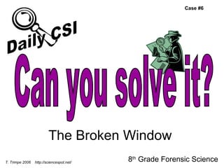 The Broken Window 8 th  Grade Forensic Science T. Trimpe 2006  http://sciencespot.net/ Case #6 Can you solve it? Daily CSI 