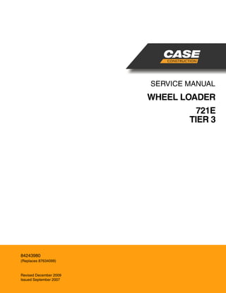 SERVICE MANUAL
WHEEL LOADER
721E
TIER 3
North American English
Part Number 84243980
Printed in U.S.A. • Rac
© 2009 CNH America LLC. All Rights Reserved.
Case is a registered trademark of CNH America
84243980
(Replaces 87634099)
Revised December 2009
Issued September 2007
CNH AMERICA LLC
700 STATE STREET
RACINE, WI 53404 U.S.A.
 