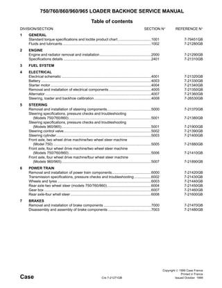 Copyright © 1999 Case France
Printed in France
Case Cre 7-21271GB Issued October 1999
750/760/860/960/965 LOADER BACKHOE SERVICE MANUAL
Table of contents
DIVISION/SECTION SECTION N° REFERENCE N°
1 GENERAL
Standard torque specifications and loctite product chart .................................1001 7-79451GB
Fluids and lubricants........................................................................................1002 7-21280GB
2 ENGINE
Engine and radiator removal and installation...................................................2000 7-21290GB
Specifications details .......................................................................................2401 7-21310GB
3 FUEL SYSTEM
4 ELECTRICAL
Electrical schematic .........................................................................................4001 7-21320GB
Battery .............................................................................................................4003 7-21330GB
Starter motor....................................................................................................4004 7-21340GB
Removal and installation of electrical components ..........................................4005 7-21350GB
Alternator .........................................................................................................4007 7-21360GB
Steering, loader and backhoe calibration.........................................................4008 7-26530GB
5 STEERING
Removal and installation of steering components............................................5000 7-21370GB
Steering specifications, pressure checks and troubleshooting
(Models 750/760/860)..................................................................................5001 7-21380GB
Steering specifications, pressure checks and troubleshooting
(Models 960/965).........................................................................................5001 7-21900GB
Steering control valve.......................................................................................5002 7-21390GB
Steering cylinder ..............................................................................................5003 7-21400GB
Front axle, two wheel drive machine/two wheel steer machine
(Model 750) .................................................................................................5005 7-21880GB
Front axle, four wheel drive machine/two wheel steer machine
(Models 750/760/860)..................................................................................5006 7-21410GB
Front axle, four wheel drive machine/four wheel steer machine
(Models 960/965).........................................................................................5007 7-21890GB
6 POWER TRAIN
Removal and installation of power train components.......................................6000 7-21420GB
Transmission specifications, pressure checks and troubleshooting.................6002 7-21430GB
Wheels and tyres .............................................................................................6003 7-21440GB
Rear axle two wheel steer (models 750/760/860)............................................6004 7-21450GB
Gear box ..........................................................................................................6007 7-21460GB
Rear axle-four whell steer ................................................................................6008 7-21600GB
7 BRAKES
Removal and installation of brake components ...............................................7000 7-21470GB
Disassembly and assembly of brake components ...........................................7003 7-21480GB
 