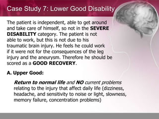 Case Study 7: Lower Good Disability

The patient is independent, able to get around
and take care of himself, so not in the SEVERE
DISABILITY category. The patient is not
able to work, but this is not due to his
traumatic brain injury. He feels he could work
if it were not for the consequences of the leg
injury and the aneurysm. Therefore he should be
scored as a GOOD RECOVERY.
A. Upper Good:
   Return to normal life and NO current problems
   relating to the injury that affect daily life (dizziness,
   headache, and sensitivity to noise or light, slowness,
   memory failure, concentration problems)
 