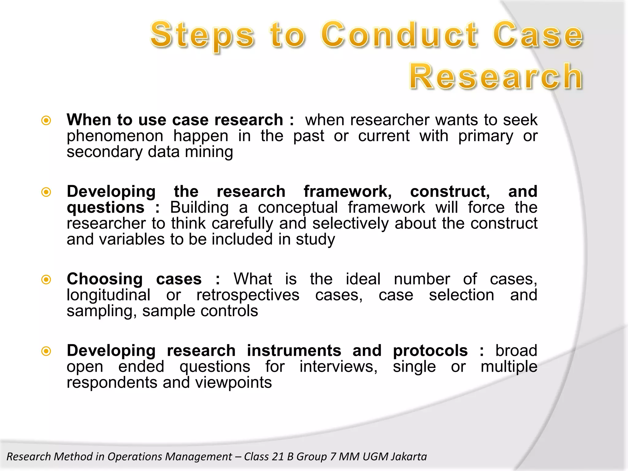    When to use case research : when researcher wants to seek
          phenomenon happen in the past or current with primary or
          secondary data mining

         Developing the research framework, construct, and
          questions : Building a conceptual framework will force the
          researcher to think carefully and selectively about the construct
          and variables to be included in study

         Choosing cases : What is the ideal number of cases,
          longitudinal or retrospectives cases, case selection and
          sampling, sample controls

         Developing research instruments and protocols : broad
          open ended questions for interviews, single or multiple
          respondents and viewpoints



Research Method in Operations Management – Class 21 B Group 7 MM UGM Jakarta
 