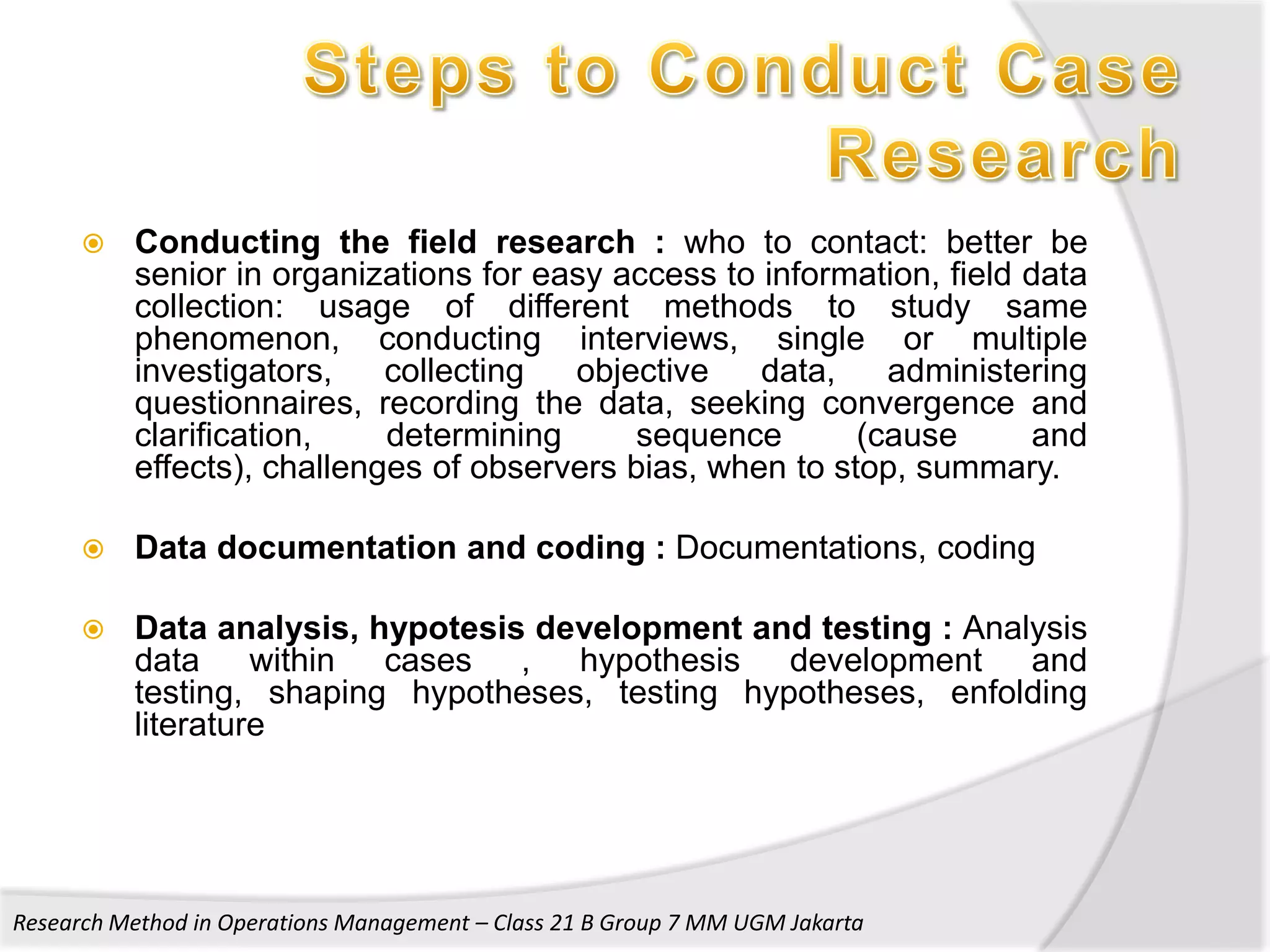    Conducting the field research : who to contact: better be
          senior in organizations for easy access to information, field data
          collection: usage of different methods to study same
          phenomenon, conducting interviews, single or multiple
          investigators,    collecting  objective    data,    administering
          questionnaires, recording the data, seeking convergence and
          clarification,    determining      sequence       (cause       and
          effects), challenges of observers bias, when to stop, summary.

         Data documentation and coding : Documentations, coding

         Data analysis, hypotesis development and testing : Analysis
          data within cases , hypothesis development and
          testing, shaping hypotheses, testing hypotheses, enfolding
          literature




Research Method in Operations Management – Class 21 B Group 7 MM UGM Jakarta
 