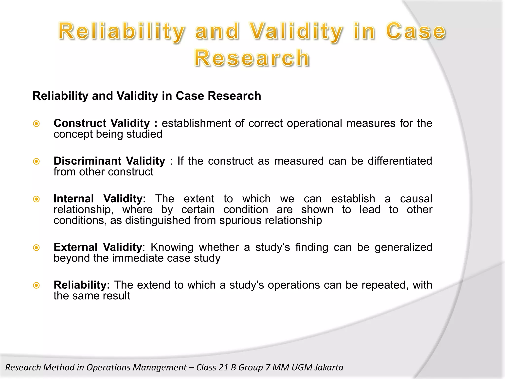 Reliability and Validity in Case Research

         Construct Validity : establishment of correct operational measures for the
          concept being studied

         Discriminant Validity : If the construct as measured can be differentiated
          from other construct

         Internal Validity: The extent to which we can establish a causal
          relationship, where by certain condition are shown to lead to other
          conditions, as distinguished from spurious relationship

         External Validity: Knowing whether a study’s finding can be generalized
          beyond the immediate case study

         Reliability: The extend to which a study’s operations can be repeated, with
          the same result




Research Method in Operations Management – Class 21 B Group 7 MM UGM Jakarta
 