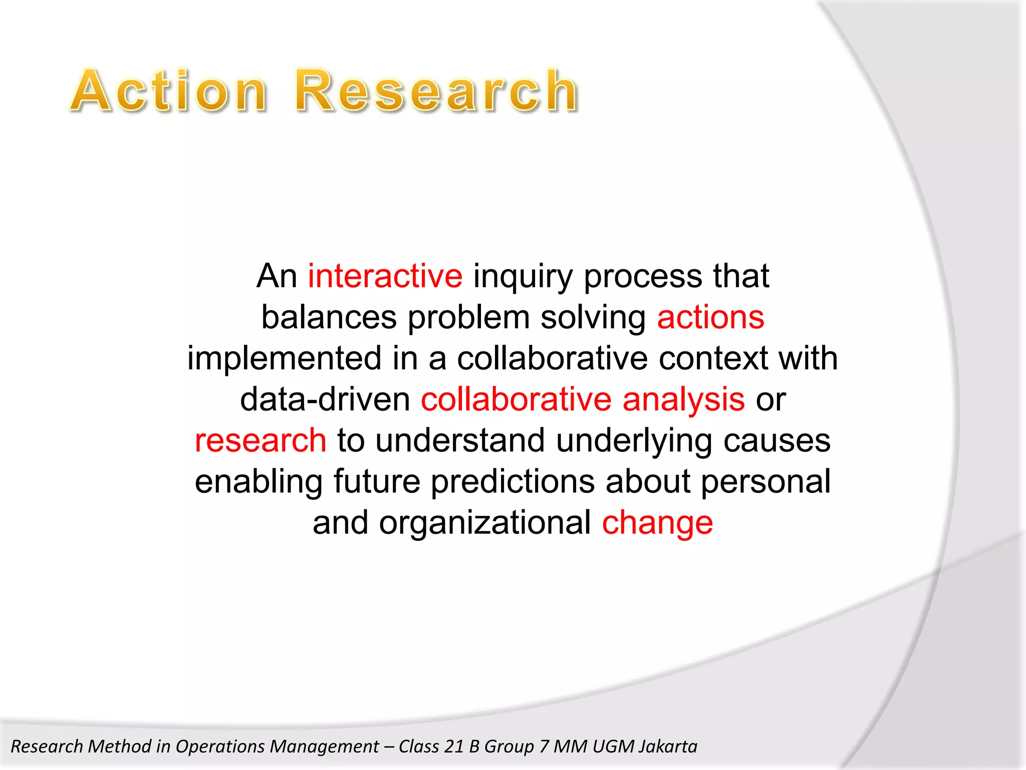 An interactive inquiry process that
                        balances problem solving actions
                   implemented in a collaborative context with
                       data-driven collaborative analysis or
                    research to understand underlying causes
                    enabling future predictions about personal
                            and organizational change




Research Method in Operations Management – Class 21 B Group 7 MM UGM Jakarta
 