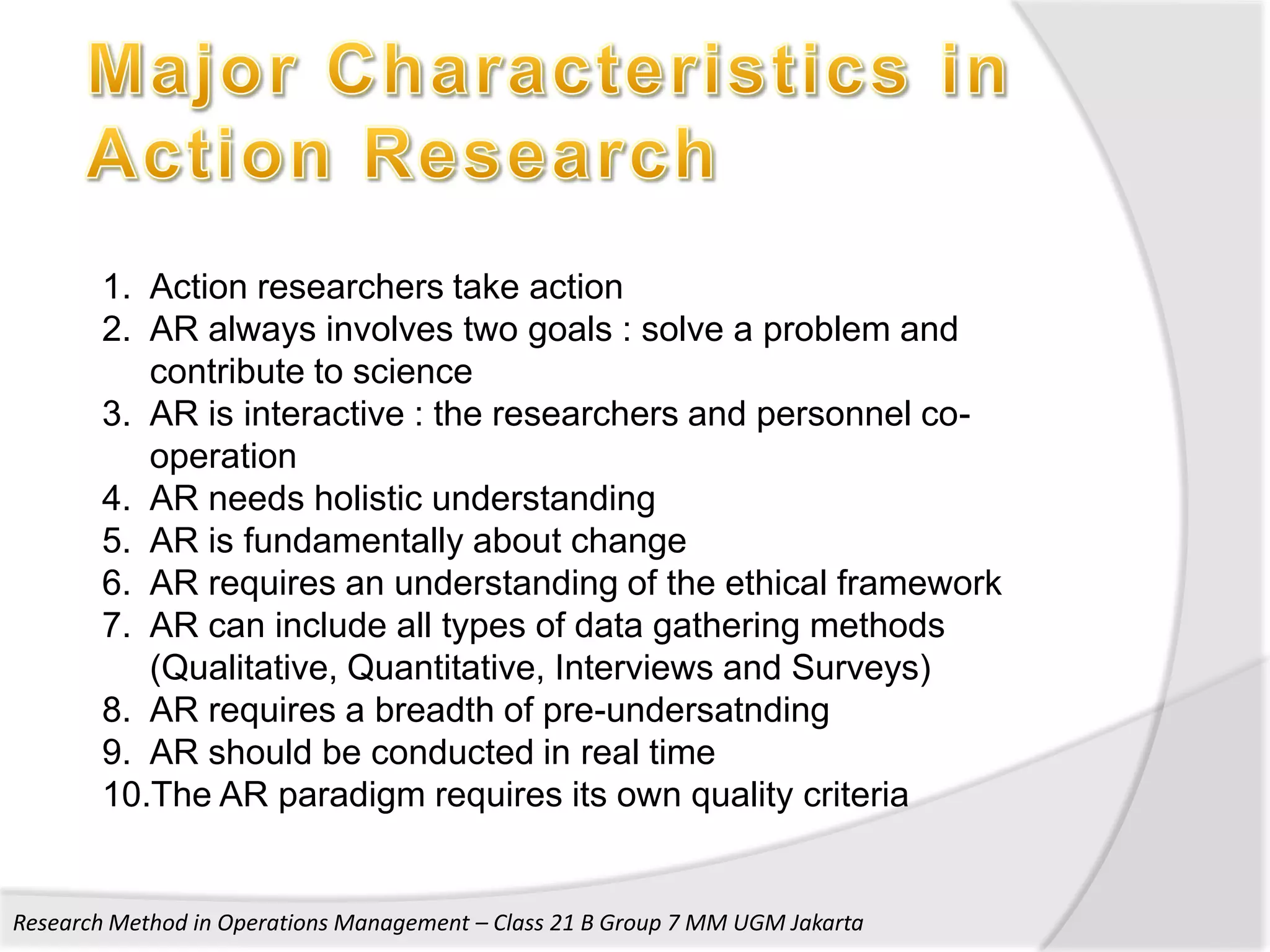 1. Action researchers take action
       2. AR always involves two goals : solve a problem and
          contribute to science
       3. AR is interactive : the researchers and personnel co-
          operation
       4. AR needs holistic understanding
       5. AR is fundamentally about change
       6. AR requires an understanding of the ethical framework
       7. AR can include all types of data gathering methods
          (Qualitative, Quantitative, Interviews and Surveys)
       8. AR requires a breadth of pre-undersatnding
       9. AR should be conducted in real time
       10.The AR paradigm requires its own quality criteria


Research Method in Operations Management – Class 21 B Group 7 MM UGM Jakarta
 