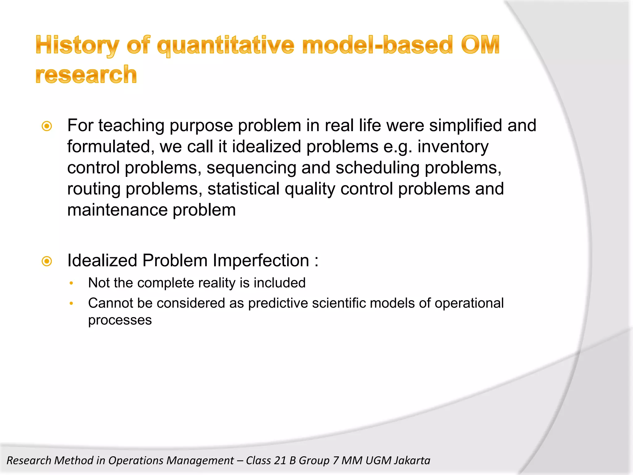    For teaching purpose problem in real life were simplified and
          formulated, we call it idealized problems e.g. inventory
          control problems, sequencing and scheduling problems,
          routing problems, statistical quality control problems and
          maintenance problem

         Idealized Problem Imperfection :
           •   Not the complete reality is included
           •   Cannot be considered as predictive scientific models of operational
               processes




Research Method in Operations Management – Class 21 B Group 7 MM UGM Jakarta
 