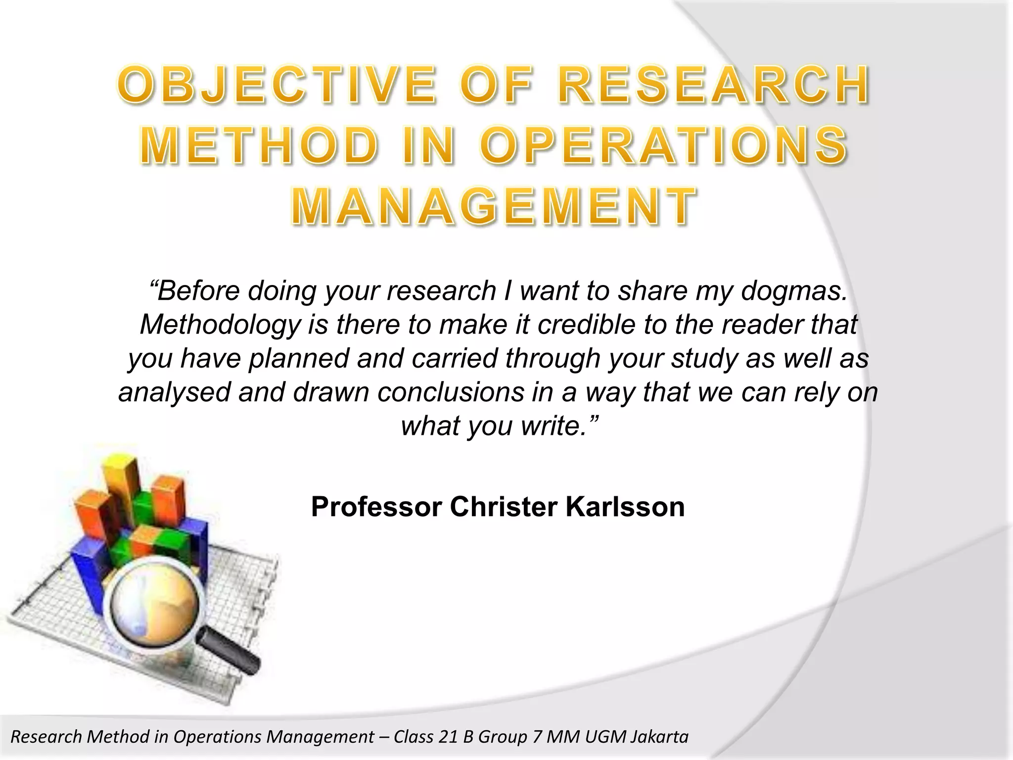 “Before doing your research I want to share my dogmas.
              Methodology is there to make it credible to the reader that
             you have planned and carried through your study as well as
            analysed and drawn conclusions in a way that we can rely on
                                  what you write.”

                                 Professor Christer Karlsson




Research Method in Operations Management – Class 21 B Group 7 MM UGM Jakarta
 