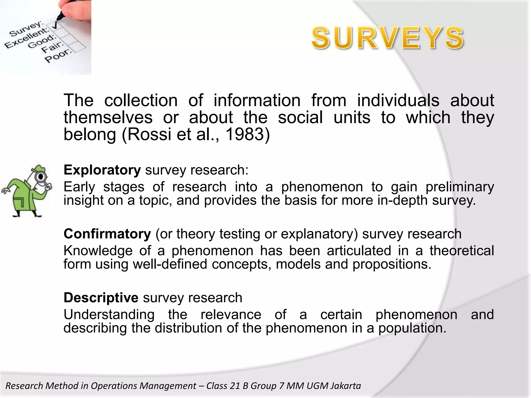 The collection of information from individuals about
            themselves or about the social units to which they
            belong (Rossi et al., 1983)
            Exploratory survey research:
            Early stages of research into a phenomenon to gain preliminary
            insight on a topic, and provides the basis for more in-depth survey.

            Confirmatory (or theory testing or explanatory) survey research
            Knowledge of a phenomenon has been articulated in a theoretical
            form using well-defined concepts, models and propositions.

            Descriptive survey research
            Understanding the relevance of a certain phenomenon and
            describing the distribution of the phenomenon in a population.



Research Method in Operations Management – Class 21 B Group 7 MM UGM Jakarta
 