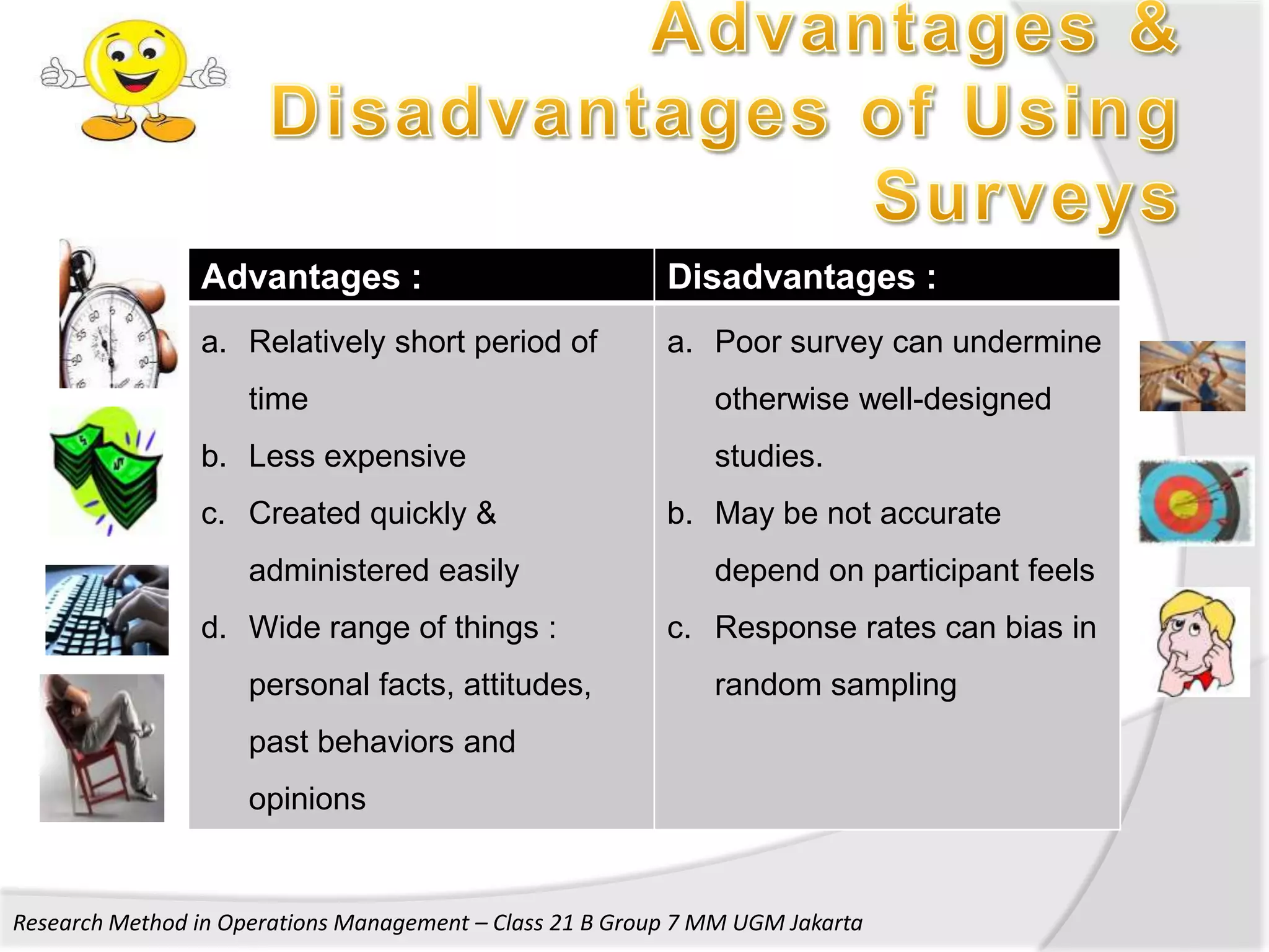 Advantages :                              Disadvantages :
                a. Relatively short period of             a. Poor survey can undermine
                     time                                     otherwise well-designed
                b. Less expensive                             studies.
                c. Created quickly &                      b. May be not accurate
                     administered easily                      depend on participant feels
                d. Wide range of things :                 c. Response rates can bias in
                     personal facts, attitudes,               random sampling
                     past behaviors and
                     opinions


Research Method in Operations Management – Class 21 B Group 7 MM UGM Jakarta
 