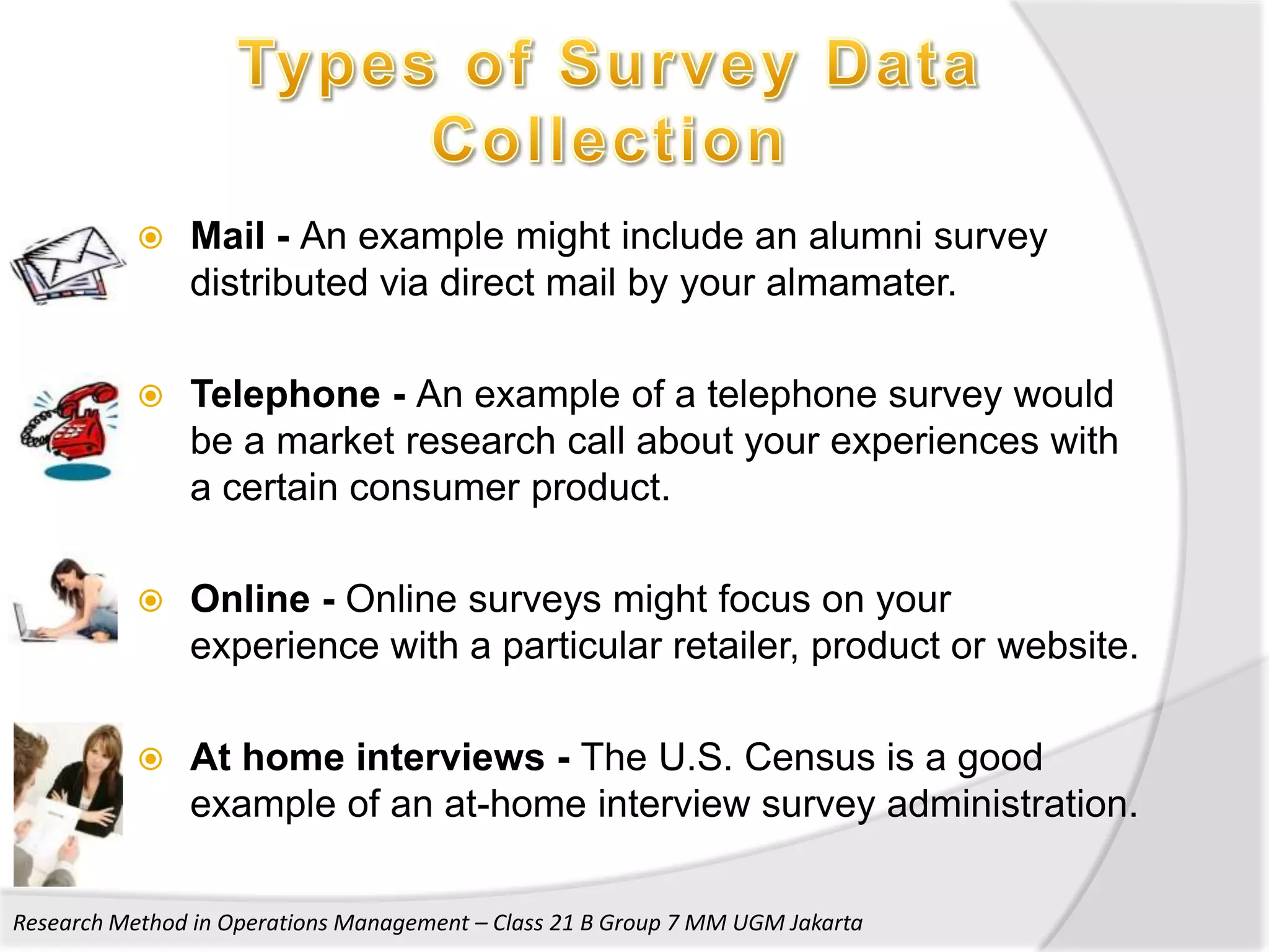    Mail - An example might include an alumni survey
               distributed via direct mail by your almamater.

              Telephone - An example of a telephone survey would
               be a market research call about your experiences with
               a certain consumer product.

              Online - Online surveys might focus on your
               experience with a particular retailer, product or website.

              At home interviews - The U.S. Census is a good
               example of an at-home interview survey administration.

Research Method in Operations Management – Class 21 B Group 7 MM UGM Jakarta
 