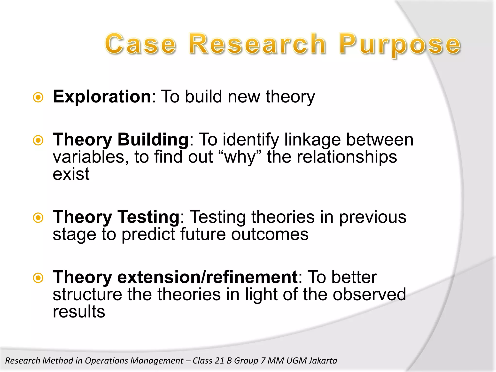    Exploration: To build new theory

         Theory Building: To identify linkage between
          variables, to find out “why” the relationships
          exist

         Theory Testing: Testing theories in previous
          stage to predict future outcomes

         Theory extension/refinement: To better
          structure the theories in light of the observed
          results

Research Method in Operations Management – Class 21 B Group 7 MM UGM Jakarta
 