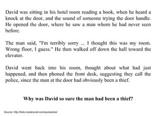 David was sitting in his hotel room reading a book, when he heard a knock at the door, and the sound of someone trying the door handle. He opened the door, where he saw a man whom he had never seen before.  The man said, "I'm terribly sorry ... I thought this was my room. Wrong floor, I guess." He then walked off down the hall toward the elevator. David went back into his room, thought about what had just happened, and then phoned the front desk, suggesting they call the police, since the man at the door had obviously been a thief. Why was David so sure the man had been a thief? Source: http://kids.mysterynet.com/quicksolve/ 